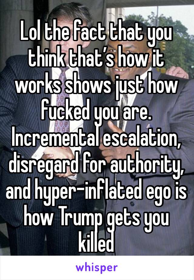 Lol the fact that you think that’s how it works shows just how fucked you are. Incremental escalation, disregard for authority, and hyper-inflated ego is how Trump gets you killed