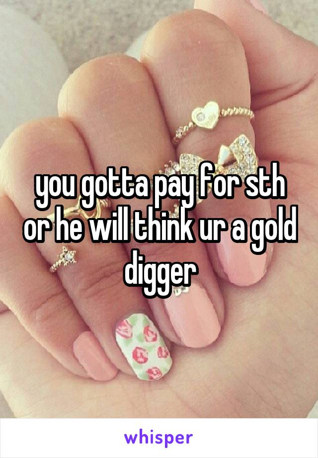 you gotta pay for sth or he will think ur a gold digger