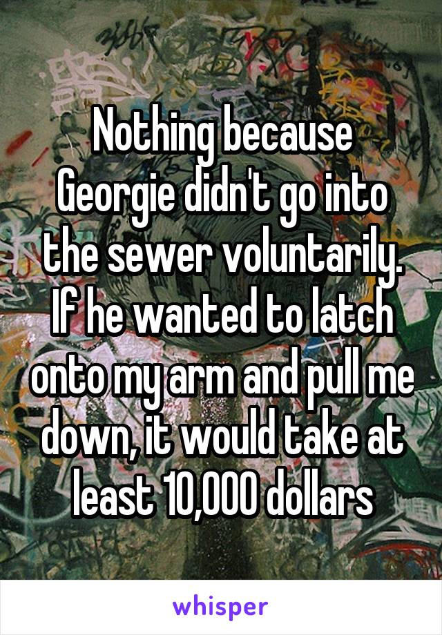 Nothing because Georgie didn't go into the sewer voluntarily. If he wanted to latch onto my arm and pull me down, it would take at least 10,000 dollars