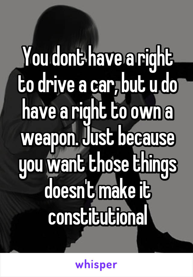 You dont have a right to drive a car, but u do have a right to own a weapon. Just because you want those things doesn't make it constitutional