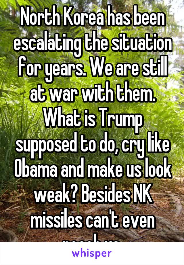 North Korea has been escalating the situation for years. We are still at war with them. What is Trump supposed to do, cry like Obama and make us look weak? Besides NK missiles can't even reach us.