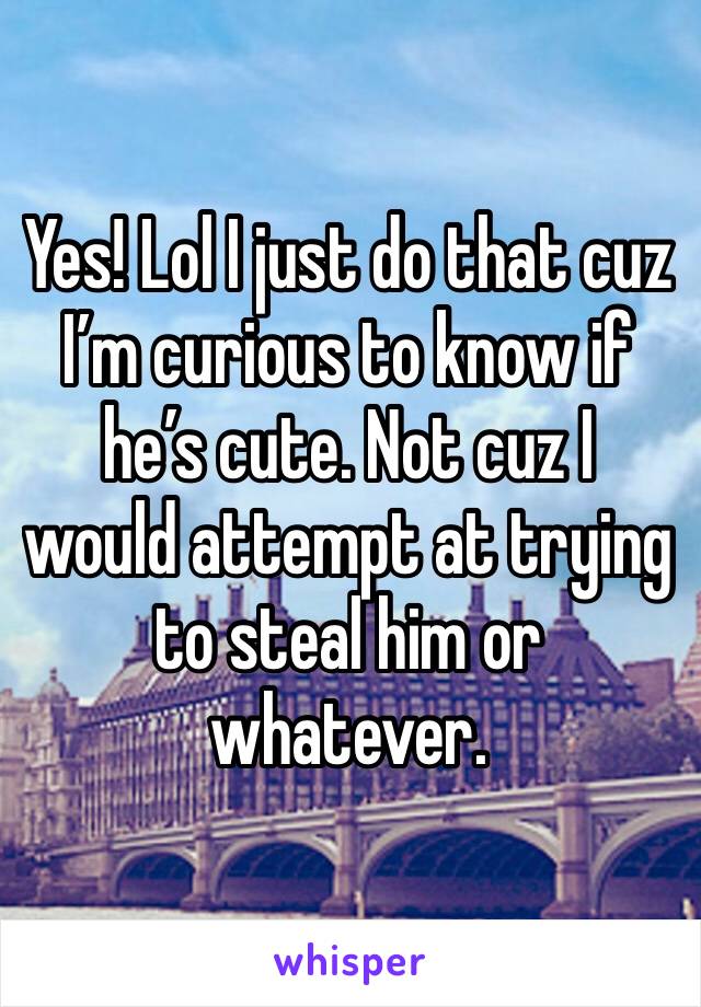 Yes! Lol I just do that cuz I’m curious to know if he’s cute. Not cuz I would attempt at trying to steal him or whatever. 