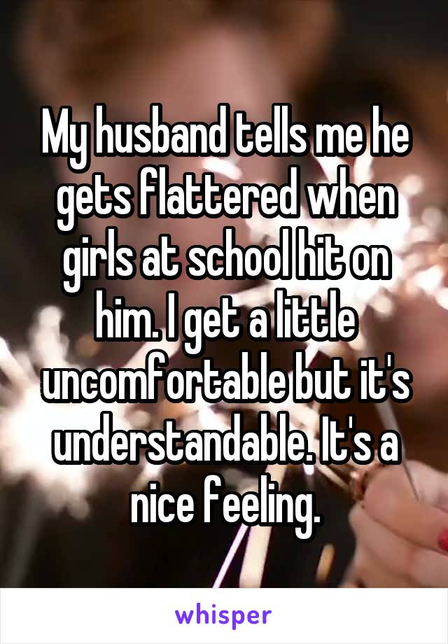 My husband tells me he gets flattered when girls at school hit on him. I get a little uncomfortable but it's understandable. It's a nice feeling.