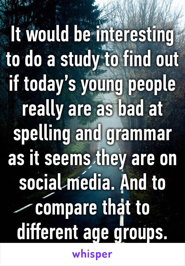 It would be interesting to do a study to find out if today’s young people really are as bad at spelling and grammar as it seems they are on social media. And to compare that to different age groups.