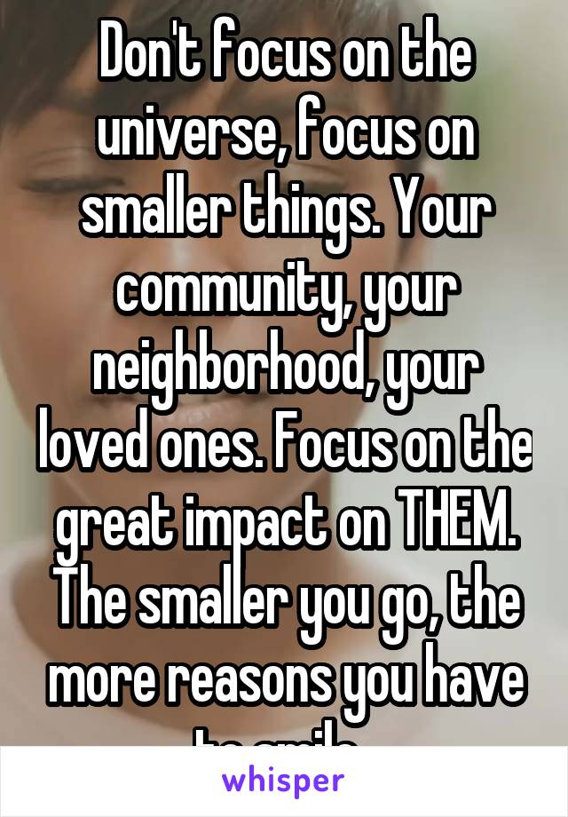 Don't focus on the universe, focus on smaller things. Your community, your neighborhood, your loved ones. Focus on the great impact on THEM. The smaller you go, the more reasons you have to smile. 