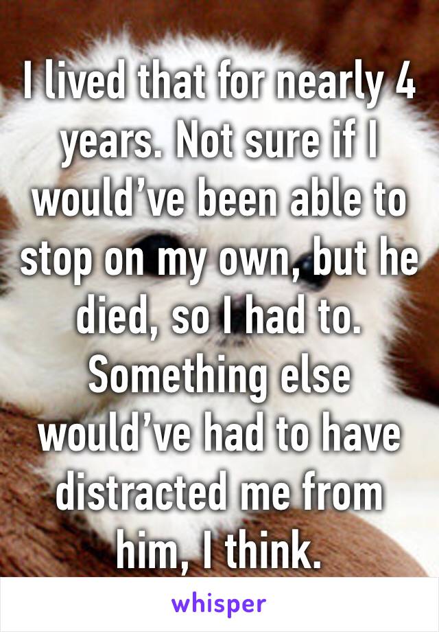I lived that for nearly 4 years. Not sure if I would’ve been able to stop on my own, but he died, so I had to. Something else would’ve had to have distracted me from him, I think. 