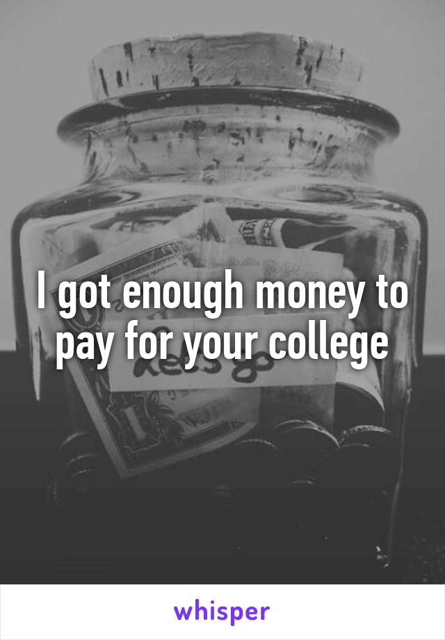 I got enough money to pay for your college