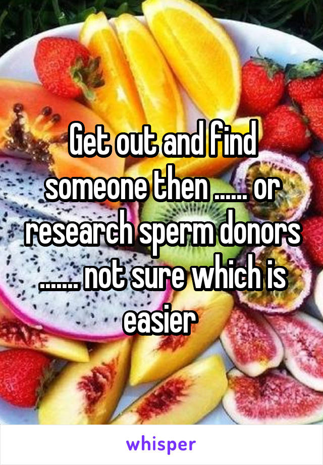 Get out and find someone then ...... or research sperm donors ....... not sure which is easier 