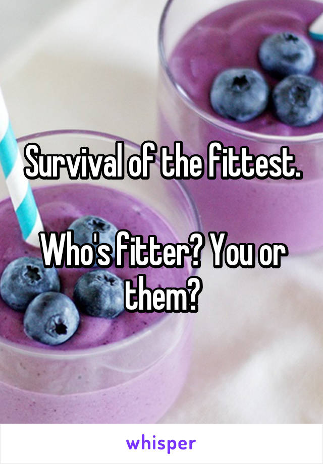 Survival of the fittest.

Who's fitter? You or them?