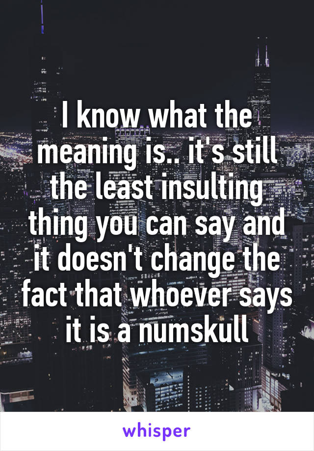 I know what the meaning is.. it's still the least insulting thing you can say and it doesn't change the fact that whoever says it is a numskull