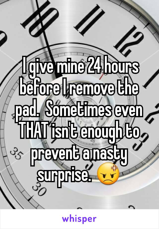  I give mine 24 hours before I remove the pad.  Sometimes even THAT isn't enough to prevent a nasty surprise. 😡