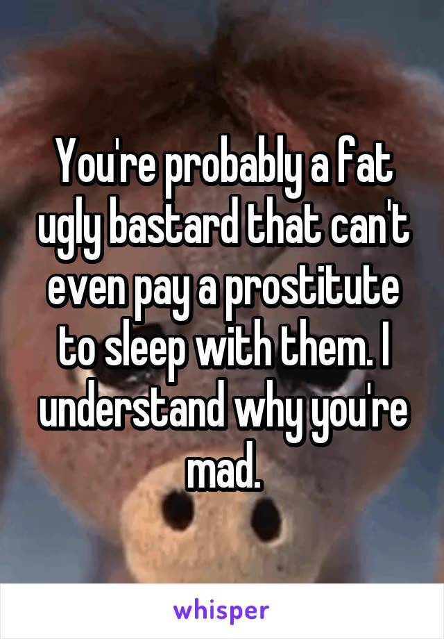 You're probably a fat ugly bastard that can't even pay a prostitute to sleep with them. I understand why you're mad.