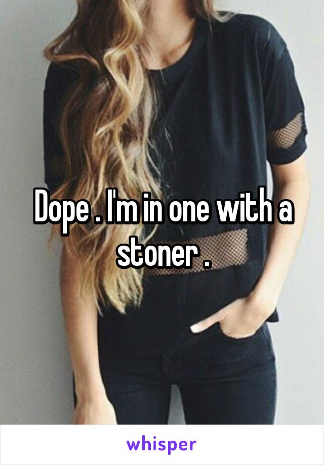 Dope . I'm in one with a stoner .