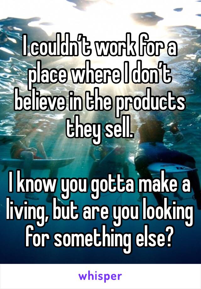 I couldn’t work for a place where I don’t believe in the products they sell.

I know you gotta make a living, but are you looking for something else?