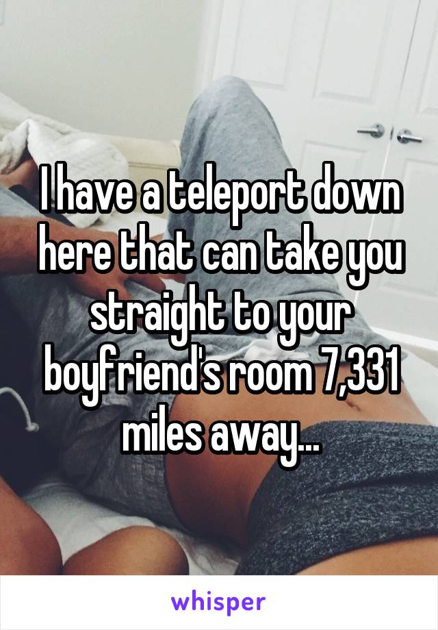 I have a teleport down here that can take you straight to your boyfriend's room 7,331 miles away...