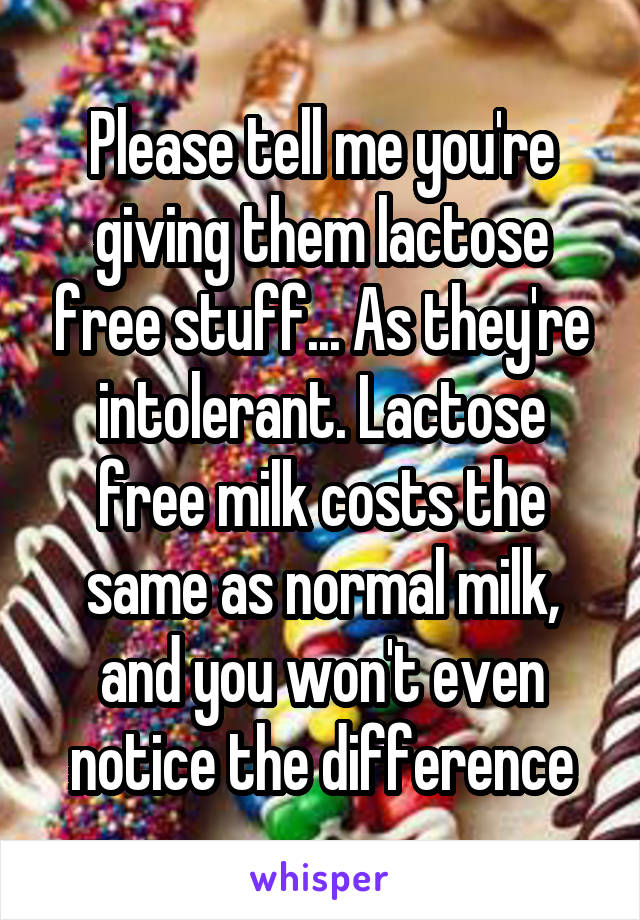 Please tell me you're giving them lactose free stuff... As they're intolerant. Lactose free milk costs the same as normal milk, and you won't even notice the difference