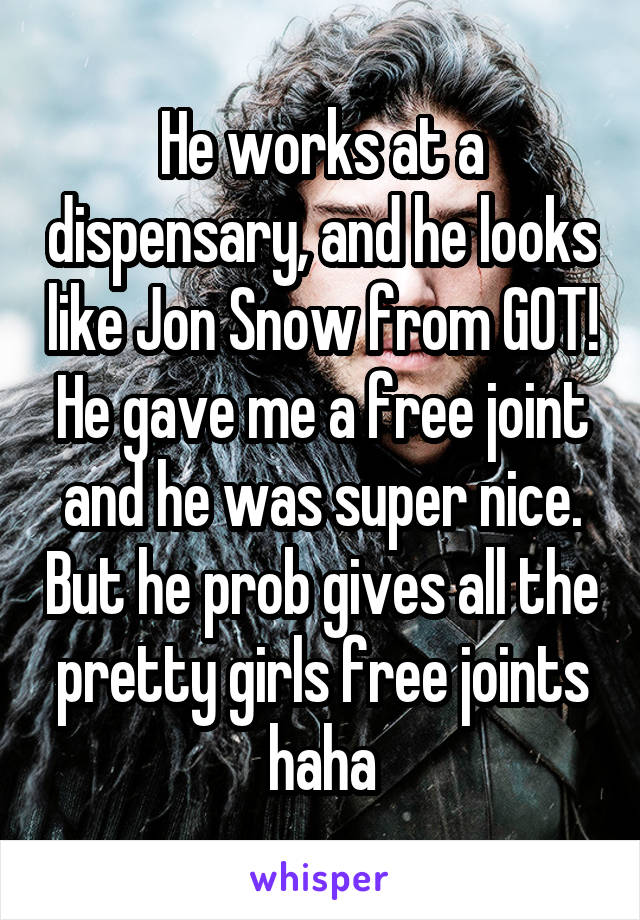 He works at a dispensary, and he looks like Jon Snow from GOT! He gave me a free joint and he was super nice. But he prob gives all the pretty girls free joints haha