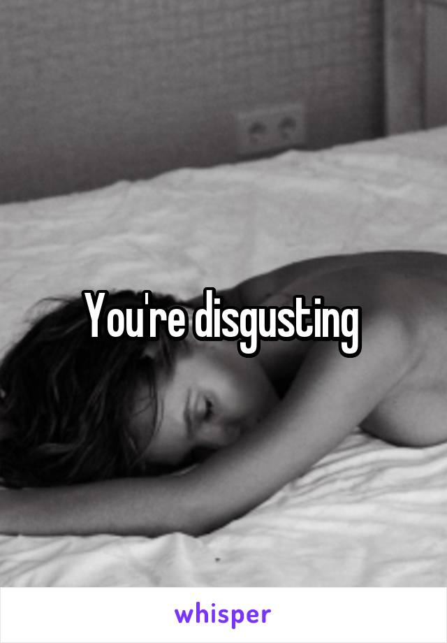 You're disgusting 