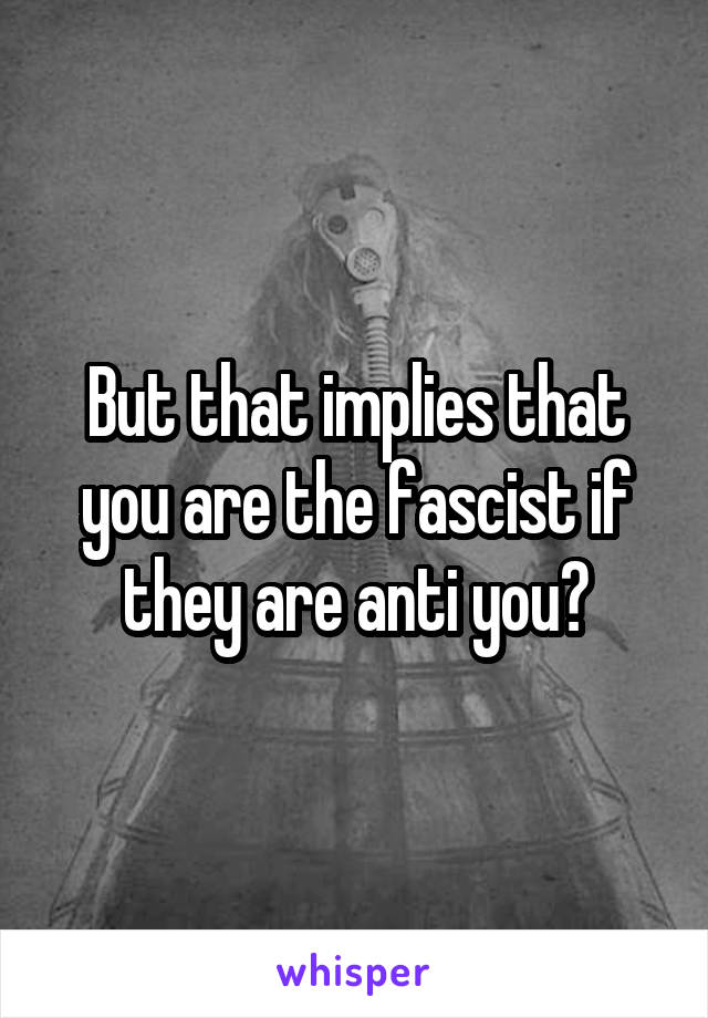 But that implies that you are the fascist if they are anti you?