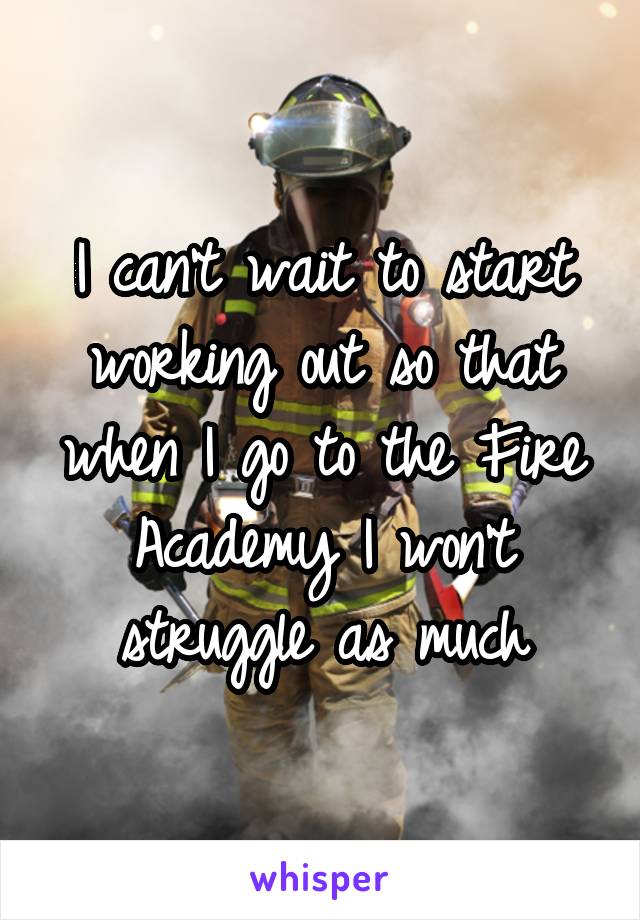 I can't wait to start working out so that when I go to the Fire Academy I won't struggle as much