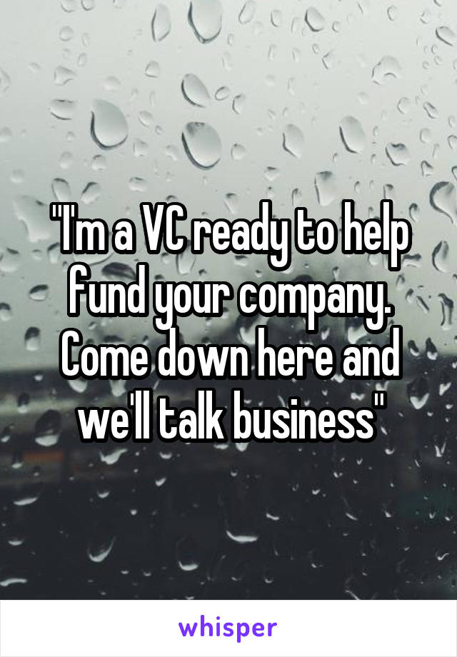 "I'm a VC ready to help fund your company. Come down here and we'll talk business"