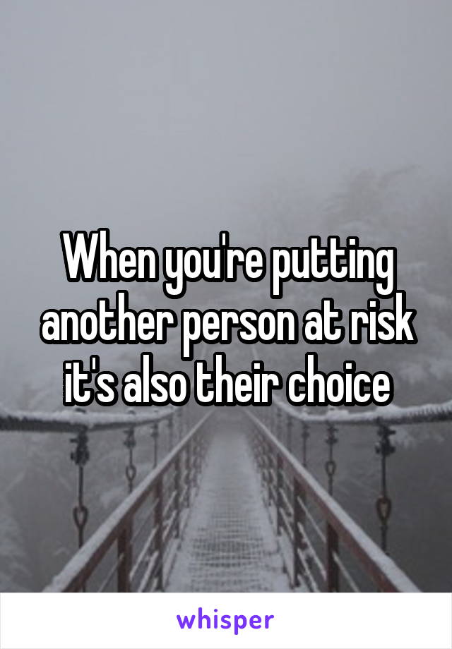 When you're putting another person at risk it's also their choice