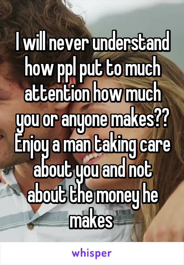 I will never understand how ppl put to much attention how much you or anyone makes?? Enjoy a man taking care about you and not about the money he makes 