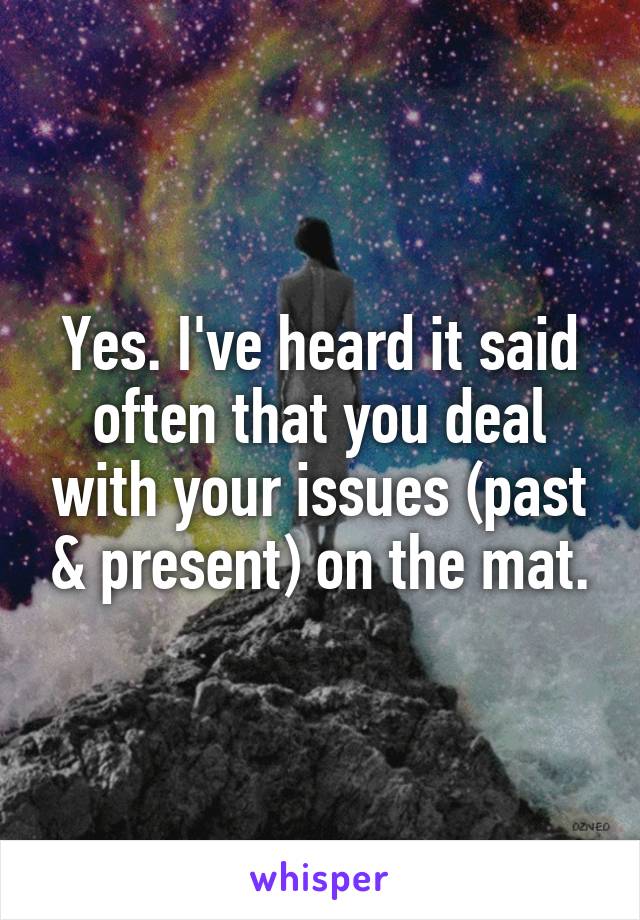 Yes. I've heard it said often that you deal with your issues (past & present) on the mat.