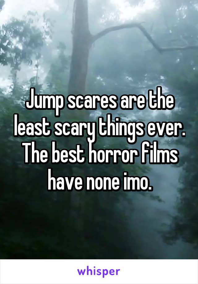 Jump scares are the least scary things ever. The best horror films have none imo.