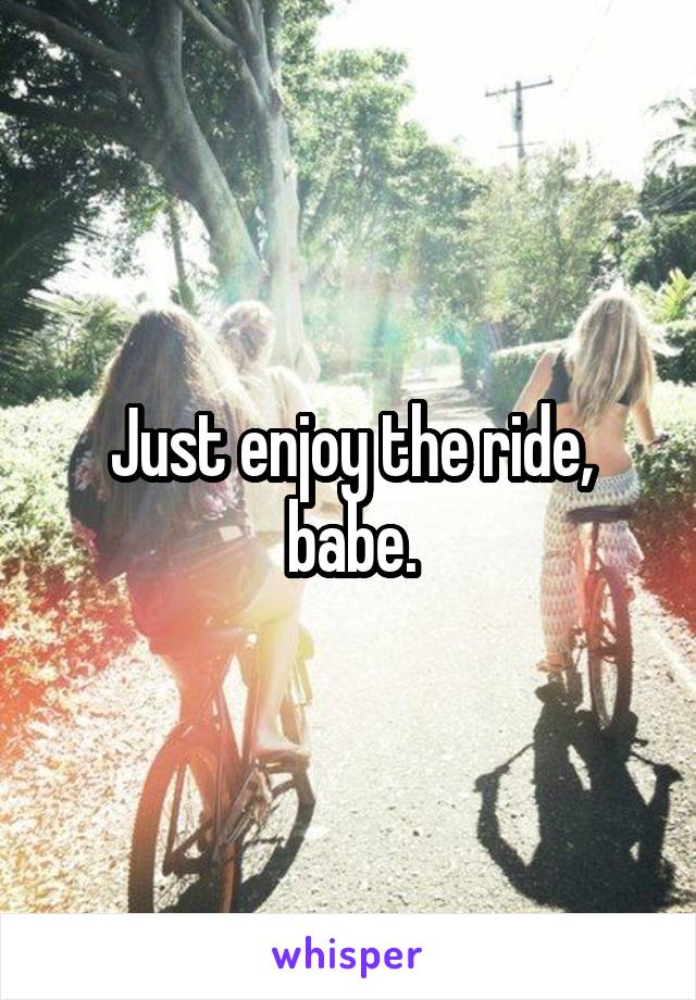 Just enjoy the ride, babe.