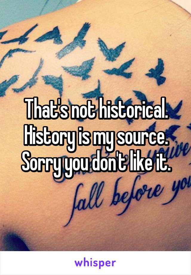 That's not historical. History is my source. Sorry you don't like it.