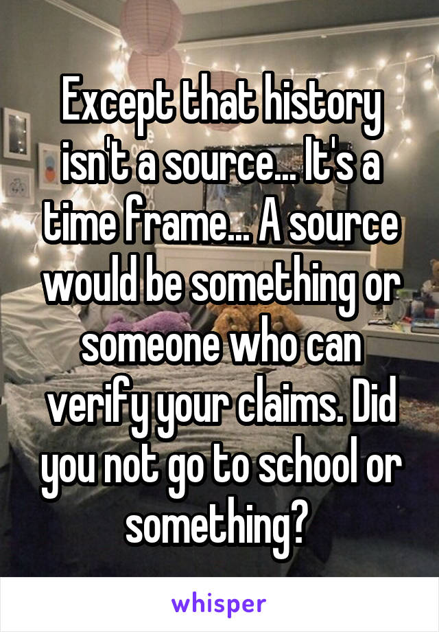 Except that history isn't a source... It's a time frame... A source would be something or someone who can verify your claims. Did you not go to school or something? 