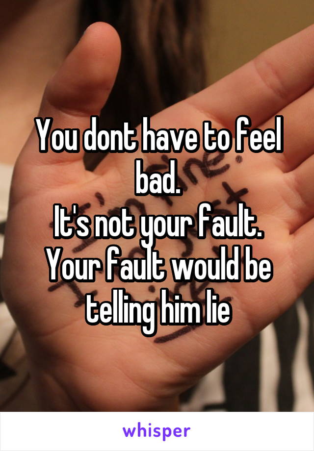 You dont have to feel bad.
It's not your fault.
Your fault would be telling him lie