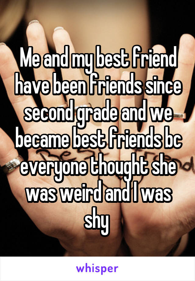 Me and my best friend have been friends since second grade and we became best friends bc everyone thought she was weird and I was shy 