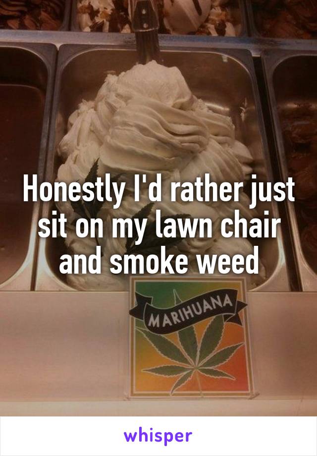 Honestly I'd rather just sit on my lawn chair and smoke weed