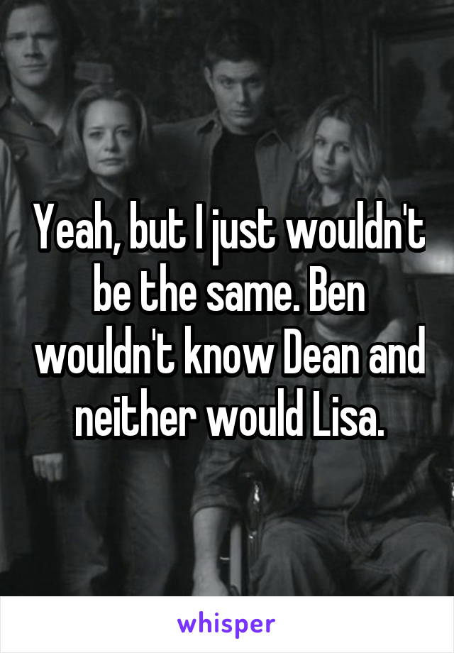 Yeah, but I just wouldn't be the same. Ben wouldn't know Dean and neither would Lisa.