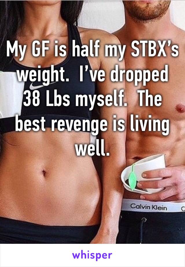 My GF is half my STBX’s weight.  I’ve dropped 38 Lbs myself.  The best revenge is living well.