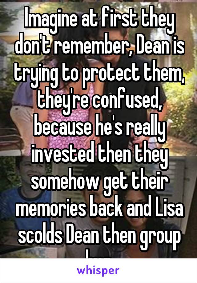 Imagine at first they don't remember, Dean is trying to protect them, they're confused, because he's really invested then they somehow get their memories back and Lisa scolds Dean then group hug.