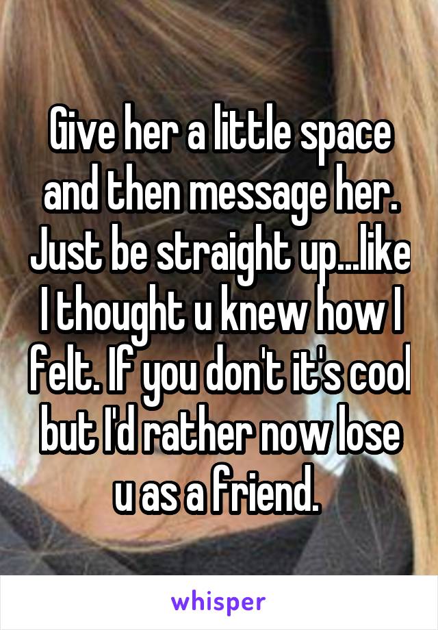 Give her a little space and then message her. Just be straight up...like I thought u knew how I felt. If you don't it's cool but I'd rather now lose u as a friend. 