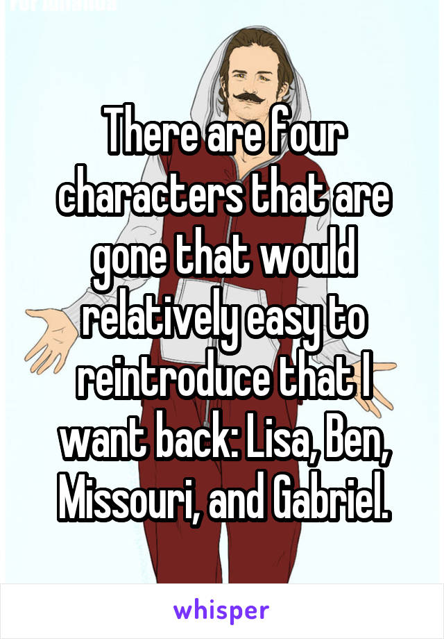 There are four characters that are gone that would relatively easy to reintroduce that I want back: Lisa, Ben, Missouri, and Gabriel.