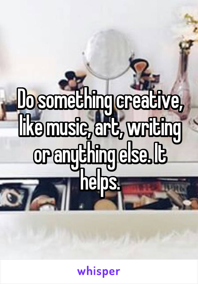 Do something creative, like music, art, writing or anything else. It helps.