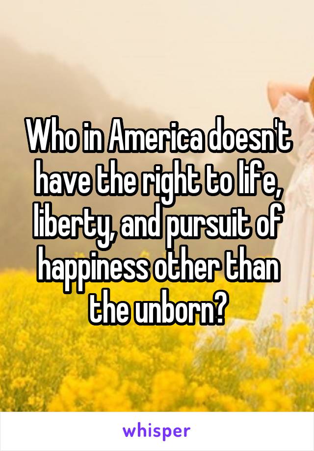 Who in America doesn't have the right to life, liberty, and pursuit of happiness other than the unborn?