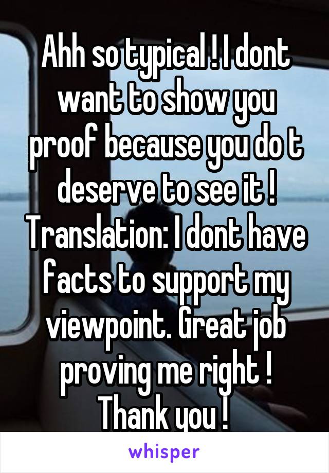 Ahh so typical ! I dont want to show you proof because you do t deserve to see it ! Translation: I dont have facts to support my viewpoint. Great job proving me right ! Thank you ! 