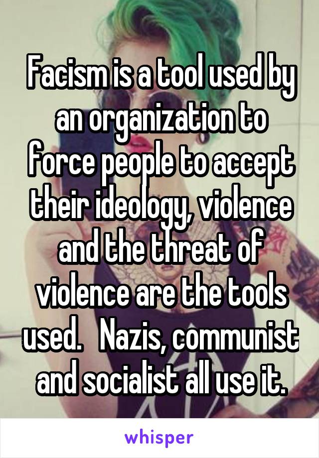 Facism is a tool used by an organization to force people to accept their ideology, violence and the threat of violence are the tools used.   Nazis, communist and socialist all use it.