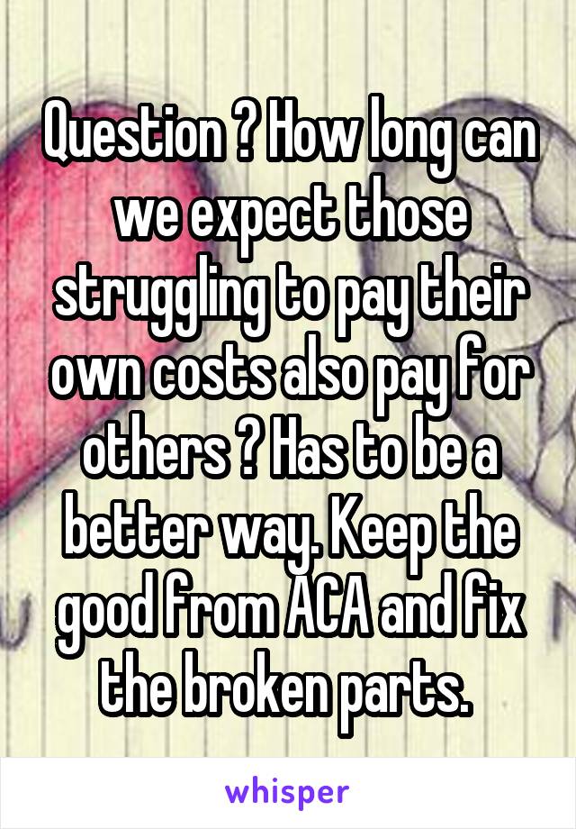 Question ? How long can we expect those struggling to pay their own costs also pay for others ? Has to be a better way. Keep the good from ACA and fix the broken parts. 