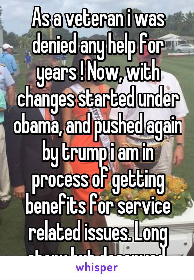 As a veteran i was denied any help for years ! Now, with changes started under obama, and pushed again by trump i am in process of getting benefits for service related issues. Long story but deserved 