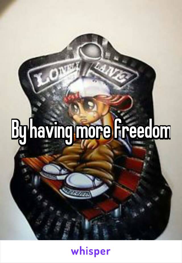 By having more freedom