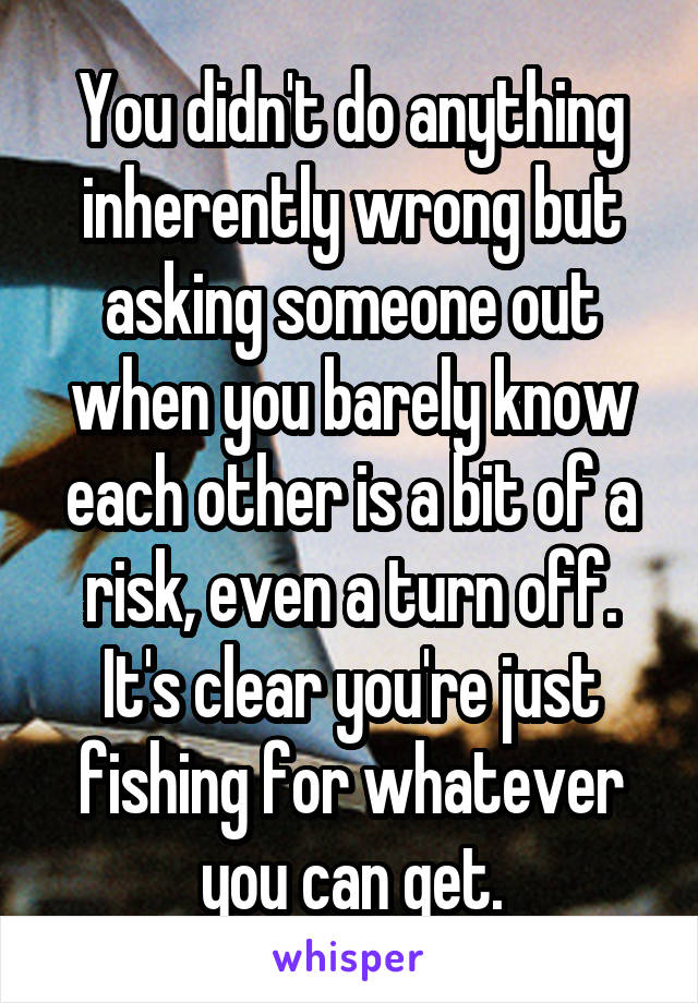 You didn't do anything inherently wrong but asking someone out when you barely know each other is a bit of a risk, even a turn off. It's clear you're just fishing for whatever you can get.