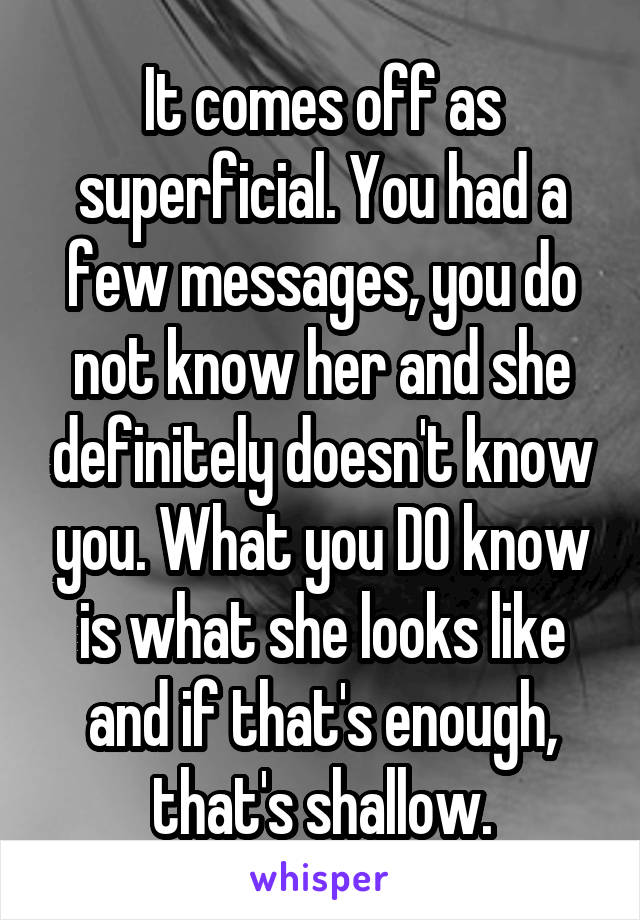 It comes off as superficial. You had a few messages, you do not know her and she definitely doesn't know you. What you DO know is what she looks like and if that's enough, that's shallow.