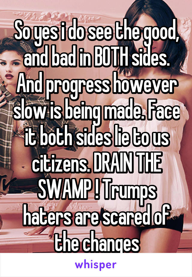 So yes i do see the good, and bad in BOTH sides. And progress however slow is being made. Face it both sides lie to us citizens. DRAIN THE SWAMP ! Trumps haters are scared of the changes